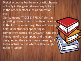 Digital economy has been a drastic change
not only in the general economy but also
In the other sectors such as education,
etc.
Our company “TICKS & TRICKS” aims at
providing students with quality education
In the form of e-learning. This will be very
helpful for students appearing in
competitive exams like CAT,GMAT,GRE,etc
The name of the company and the app
designed on the same is very meaningful
to the actual course which will be taught
to the students.
 