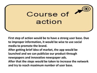 First step of action would be to have a strong user base. Due
to improper information, it would be wise to use social
media to promote the brand.
After getting brief idea of market, the app would be
launched and we can publicize our product through
newspapers and innovative newspaper ads.
After that the steps would be taken to increase the network
and try to reach maximum number of user base.
 