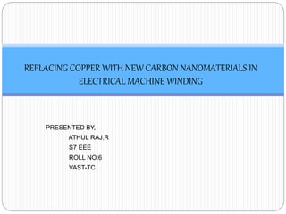 PRESENTED BY,
ATHUL RAJ.R
S7 EEE
ROLL NO:6
VAST-TC
REPLACING COPPER WITH NEW CARBON NANOMATERIALS IN
ELECTRICAL MACHINE WINDING
 