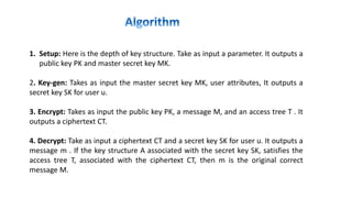 1. Setup: Here is the depth of key structure. Take as input a parameter. It outputs a
public key PK and master secret key MK.
2. Key-gen: Takes as input the master secret key MK, user attributes, It outputs a
secret key SK for user u.
3. Encrypt: Takes as input the public key PK, a message M, and an access tree T . It
outputs a ciphertext CT.
4. Decrypt: Take as input a ciphertext CT and a secret key SK for user u. It outputs a
message m . If the key structure A associated with the secret key SK, satisfies the
access tree T, associated with the ciphertext CT, then m is the original correct
message M.
 