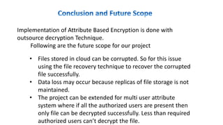 • Files stored in cloud can be corrupted. So for this issue
using the file recovery technique to recover the corrupted
file successfully.
• Data loss may occur because replicas of file storage is not
maintained.
• The project can be extended for multi user attribute
system where if all the authorized users are present then
only file can be decrypted successfully. Less than required
authorized users can’t decrypt the file.
Implementation of Attribute Based Encryption is done with
outsource decryption Technique.
Following are the future scope for our project
 