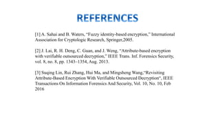 [1] A. Sahai and B. Waters, “Fuzzy identity-based encryption,” International
Association for Cryptologic Research, Springer,2005.
[2] J. Lai, R. H. Deng, C. Guan, and J. Weng, “Attribute-based encryption
with verifiable outsourced decryption,” IEEE Trans. Inf. Forensics Security,
vol. 8, no. 8, pp. 1343–1354, Aug. 2013.
[3] Suqing Lin, Rui Zhang, Hui Ma, and Mingsheng Wang,“Revisiting
Attribute-Based Encryption With Verifiable Outsourced Decryption“, IEEE
Transactions On Information Forensics And Security, Vol. 10, No. 10, Feb
2016
 