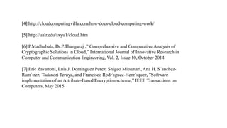 [4] http://cloudcomputingvilla.com/how-does-cloud-computing-work/
[5] http://ualr.edu/sxyu1/cloud.htm
[6] P.Madhubala, Dr.P.Thangaraj ,” Comprehensive and Comparative Analysis of
Cryptographic Solutions in Cloud,” International Journal of Innovative Research in
Computer and Communication Engineering, Vol. 2, Issue 10, October 2014
[7] Eric Zavattoni, Luis J. Dominguez Perez, Shigeo Mitsunari, Ana H. S´anchez-
Ram´ırez, Tadanori Teruya, and Francisco Rodr´ıguez-Henr´ıquez, ”Software
implementation of an Attribute-Based Encryption scheme,” IEEE Transactions on
Computers, May 2015
 