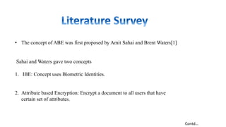 • The concept of ABE was first proposed by Amit Sahai and Brent Waters[1]
Sahai and Waters gave two concepts
1. IBE: Concept uses Biometric Identities.
2. Attribute based Encryption: Encrypt a document to all users that have
certain set of attributes.
Contd…
 