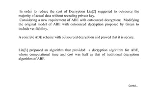 In order to reduce the cost of Decryption Lia[2] suggested to outsource the
majority of actual data without revealing private key.
Considering a new requirement of ABE with outsourced decryption: Modifying
the original model of ABE with outsourced decryption proposed by Green to
include verifiability.
A concrete ABE scheme with outsourced decryption and proved that it is secure.
Lin[3] proposed an algorithm that provided a decryption algorithm for ABE,
whose computational time and cost was half as that of traditional decryption
algorithm of ABE.
Contd…
 