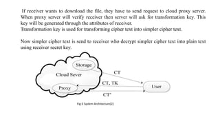 If receiver wants to download the file, they have to send request to cloud proxy server.
When proxy server will verify receiver then server will ask for transformation key. This
key will be generated through the attributes of receiver.
Transformation key is used for transforming cipher text into simpler cipher text.
Now simpler cipher text is send to receiver who decrypt simpler cipher text into plain text
using receiver secret key.
Fig:3 System Architecture[2]
 
