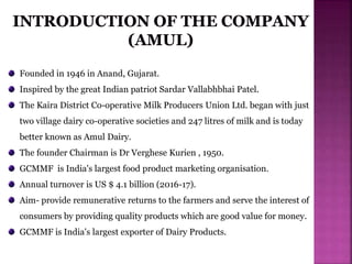 Founded in 1946 in Anand, Gujarat.
Inspired by the great Indian patriot Sardar Vallabhbhai Patel.
The Kaira District Co-operative Milk Producers Union Ltd. began with just
two village dairy co-operative societies and 247 litres of milk and is today
better known as Amul Dairy.
The founder Chairman is Dr Verghese Kurien , 1950.
GCMMF is India's largest food product marketing organisation.
Annual turnover is US $ 4.1 billion (2016-17).
Aim- provide remunerative returns to the farmers and serve the interest of
consumers by providing quality products which are good value for money.
GCMMF is India's largest exporter of Dairy Products.
 