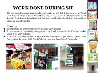 • The internship focuses on understanding the marketing and distribution network of Amul
Fresh Product which includes Amul Milk (Gold, Taaza, Cow milk), Buttermilk(Plain and
Spiced), Fresh Paneer, Dahi(Masti and Premium), and Lassi in the Mulund-Bandra-Khar-
Santacruz area of Mumbai
• Objectives –
To understand the distribution network of Amul dairy product.
To understand the marketing strategies used by Amul to establish itself as the market
leader in the dairy industry.
It aimed at enhancing the sale of Amul’s newly launched fresh products i.e., Amul Fresh
Paneer, Amul Premium Dahi, Amul Probiotic Lassi and Amul Spiced Buttermilk.
 