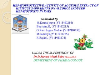 HEPATOPROTECTIVE ACTIVITY OF AQUEOUS
EXTRACT OF HIBISCUS SABDARIFFA ON ALCOHOL
INDUCED HEPATOTOXITY IN RATS
Submitted By
B.Krupa jeeva, Bhavana.G*, G.Ram Jagan Mohan
M.sandhya and R.Rajani,
UNDER THE SUPERVISION OF
Dr.D.Jeevan Mani Babu Mpharm,Ph.D
DEPARTMENT OF PHARMACOLOGY
 