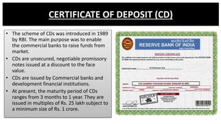 CERTIFICATE OF DEPOSIT (CD)
• The scheme of CDs was introduced in 1989
by RBI. The main purpose was to enable
the commerci...