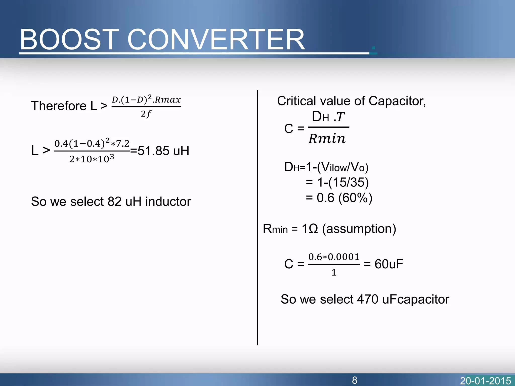 BOOST CONVERTER .
20-01-20158
Therefore L >
𝐷.(1−𝐷)2.𝑅𝑚𝑎𝑥
2𝑓
L >
0.4(1−0.4)2∗7.2
2∗10∗103 =51.85 uH
So we select 82 uH inductor
Critical value of Capacitor,
C =
DH .𝑇
𝑅𝑚𝑖𝑛
DH=1-(Vilow/Vo)
= 1-(15/35)
= 0.6 (60%)
Rmin = 1Ω (assumption)
C =
0.6∗0.0001
1
= 60uF
So we select 470 uFcapacitor
 