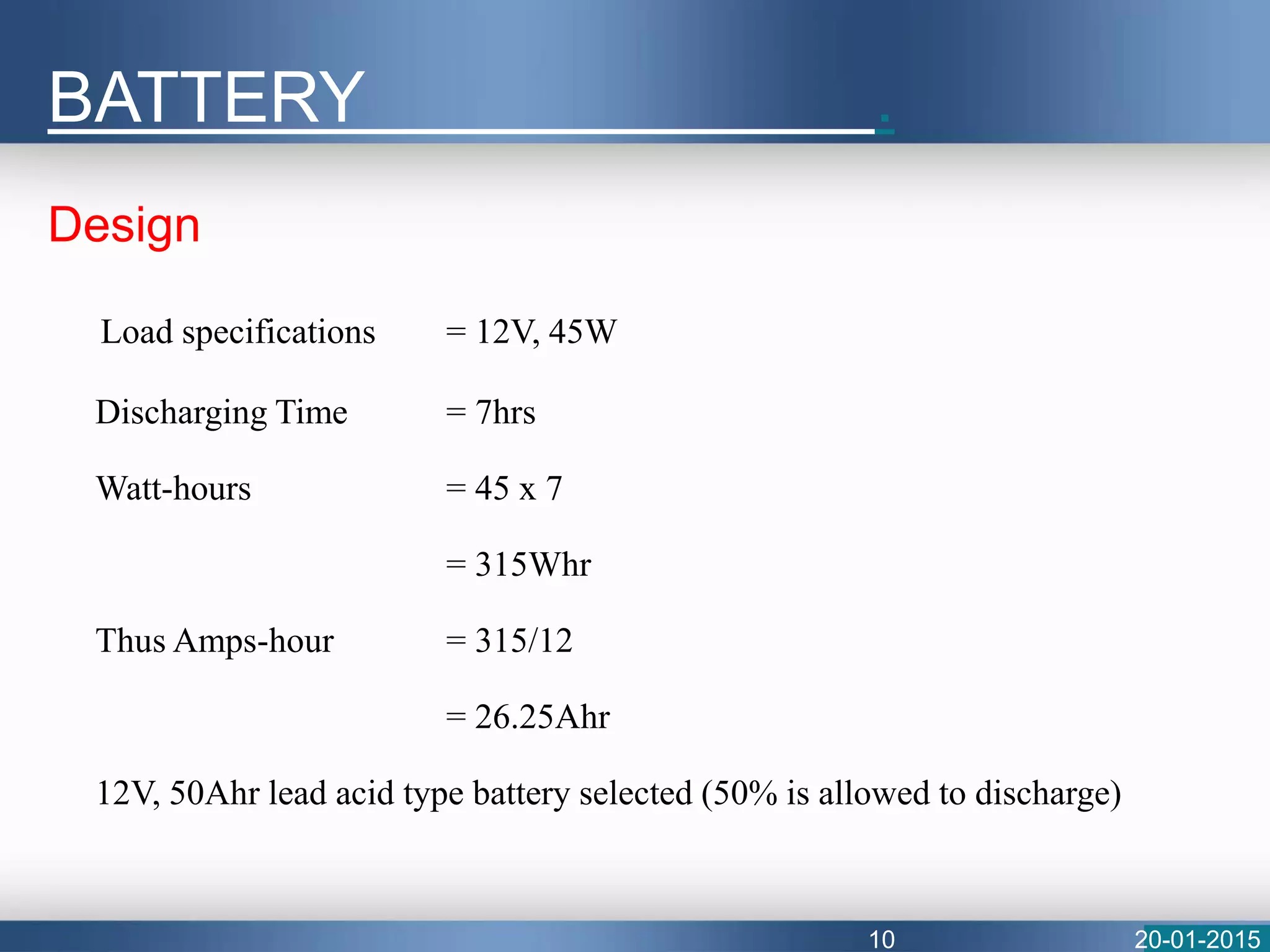 Design
Load specifications = 12V, 45W
Discharging Time = 7hrs
Watt-hours = 45 x 7
= 315Whr
Thus Amps-hour = 315/12
= 26.25Ahr
12V, 50Ahr lead acid type battery selected (50% is allowed to discharge)
BATTERY .
20-01-201510
 