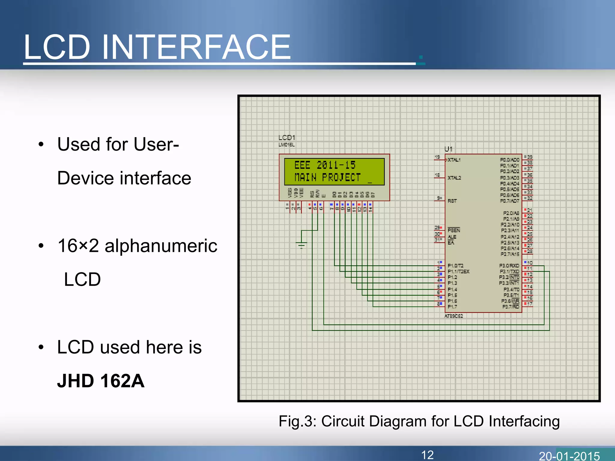 LCD INTERFACE .
20-01-2015
• Used for User-
Device interface
• 16×2 alphanumeric
LCD
• LCD used here is
JHD 162A
Fig.3: Circuit Diagram for LCD Interfacing
12
 