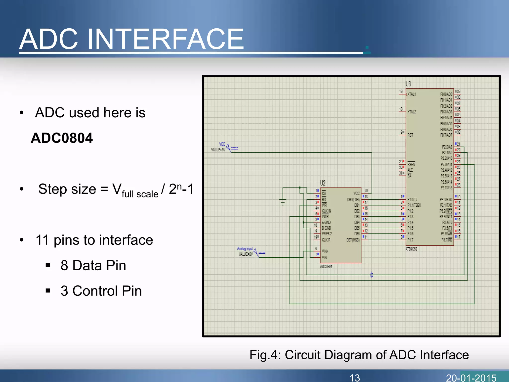 ADC INTERFACE .
20-01-2015
• ADC used here is
ADC0804
• Step size = Vfull scale / 2n-1
• 11 pins to interface
 8 Data Pin
 3 Control Pin
Fig.4: Circuit Diagram of ADC Interface
13
 