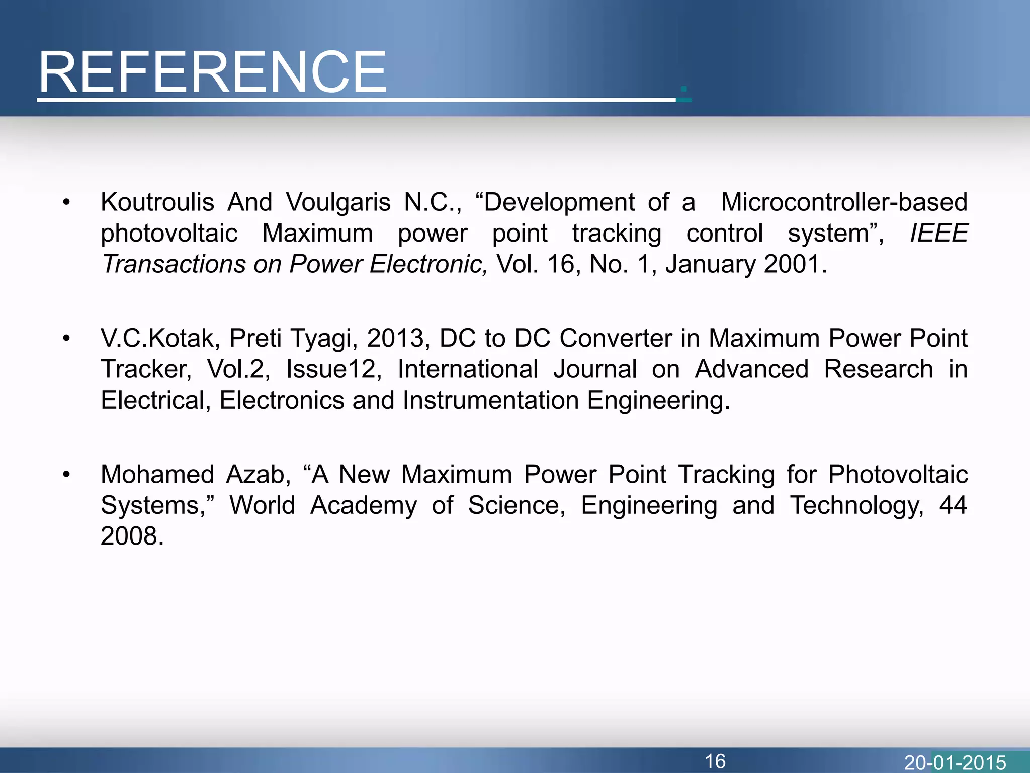 • Koutroulis And Voulgaris N.C., “Development of a Microcontroller-based
photovoltaic Maximum power point tracking control system”, IEEE
Transactions on Power Electronic, Vol. 16, No. 1, January 2001.
• V.C.Kotak, Preti Tyagi, 2013, DC to DC Converter in Maximum Power Point
Tracker, Vol.2, Issue12, International Journal on Advanced Research in
Electrical, Electronics and Instrumentation Engineering.
• Mohamed Azab, “A New Maximum Power Point Tracking for Photovoltaic
Systems,” World Academy of Science, Engineering and Technology, 44
2008.
REFERENCE .
20-01-201516
 