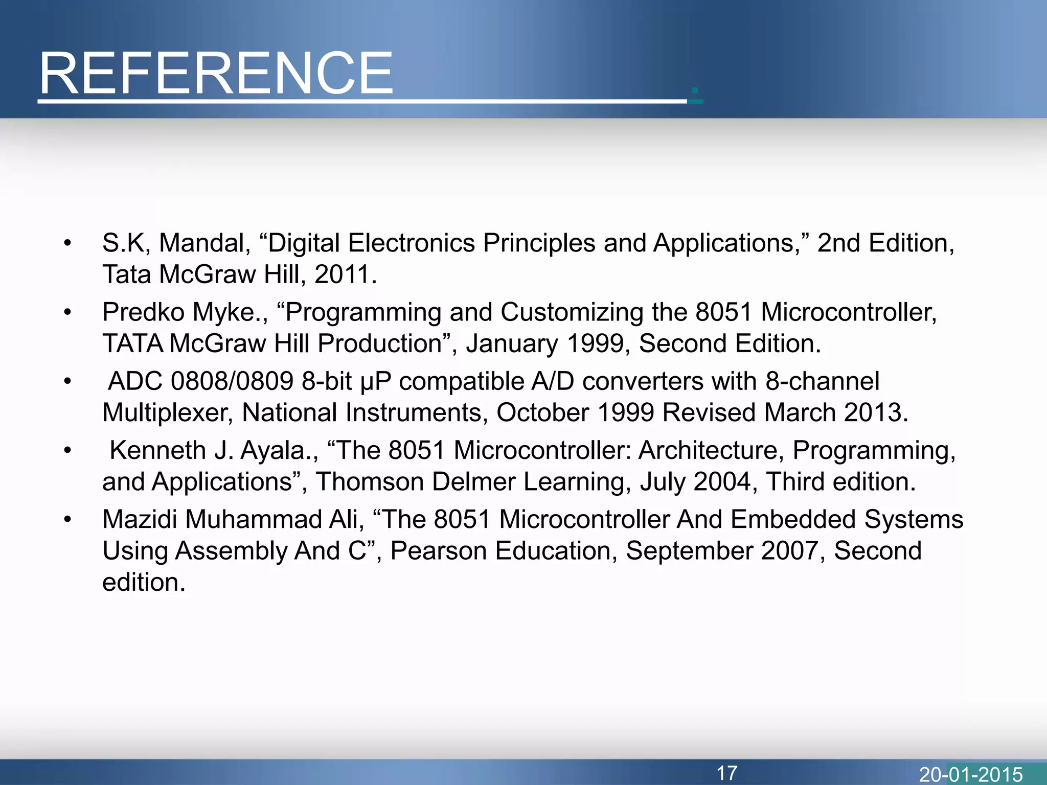 • S.K, Mandal, “Digital Electronics Principles and Applications,” 2nd Edition,
Tata McGraw Hill, 2011.
• Predko Myke., “Programming and Customizing the 8051 Microcontroller,
TATA McGraw Hill Production”, January 1999, Second Edition.
• ADC 0808/0809 8-bit μP compatible A/D converters with 8-channel
Multiplexer, National Instruments, October 1999 Revised March 2013.
• Kenneth J. Ayala., “The 8051 Microcontroller: Architecture, Programming,
and Applications”, Thomson Delmer Learning, July 2004, Third edition.
• Mazidi Muhammad Ali, “The 8051 Microcontroller And Embedded Systems
Using Assembly And C”, Pearson Education, September 2007, Second
edition.
REFERENCE .
20-01-201517
 