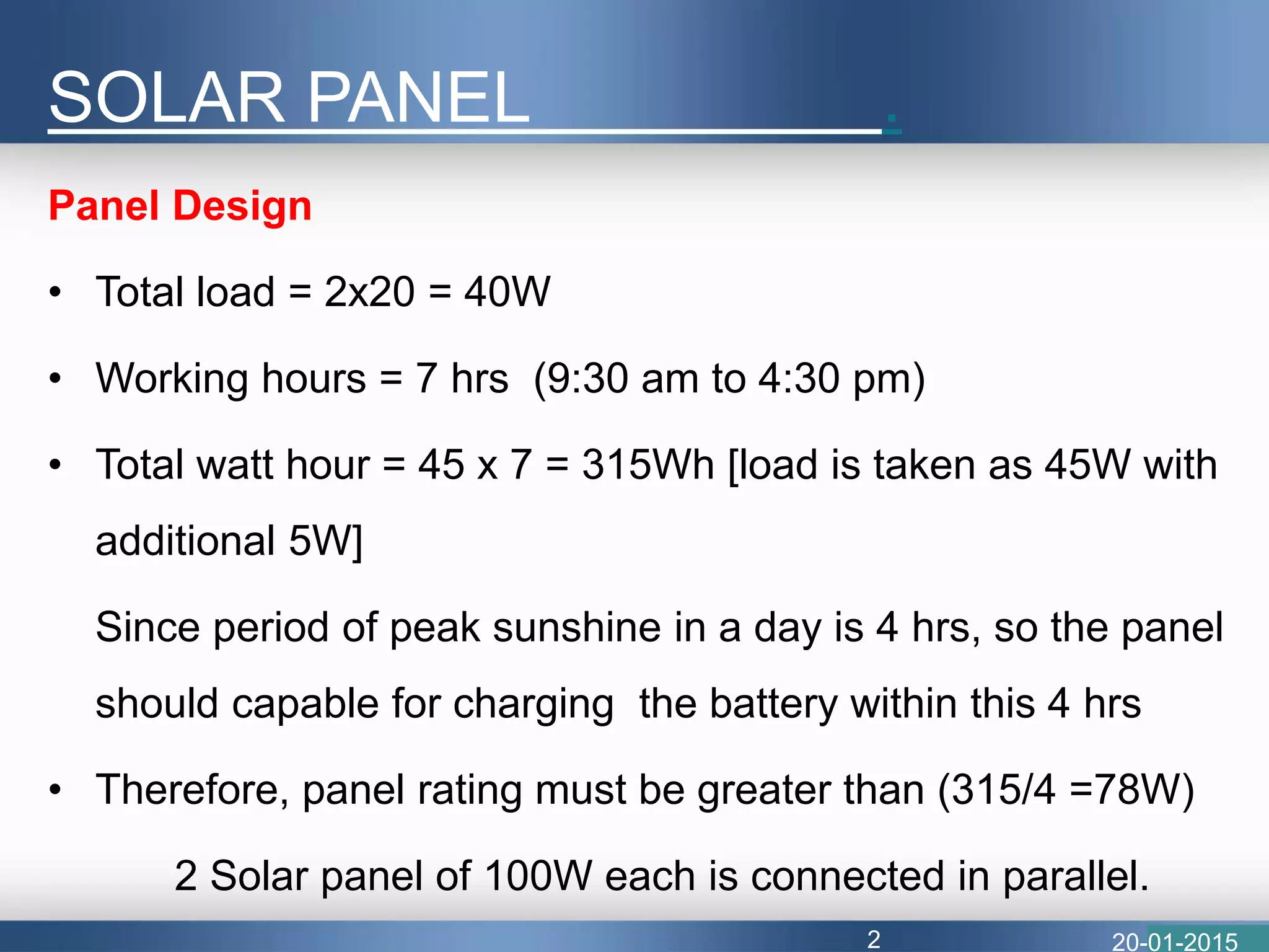 SOLAR PANEL .
Panel Design
• Total load = 2x20 = 40W
• Working hours = 7 hrs (9:30 am to 4:30 pm)
• Total watt hour = 45 x 7 = 315Wh [load is taken as 45W with
additional 5W]
Since period of peak sunshine in a day is 4 hrs, so the panel
should capable for charging the battery within this 4 hrs
• Therefore, panel rating must be greater than (315/4 =78W)
2 Solar panel of 100W each is connected in parallel.
20-01-20152
 