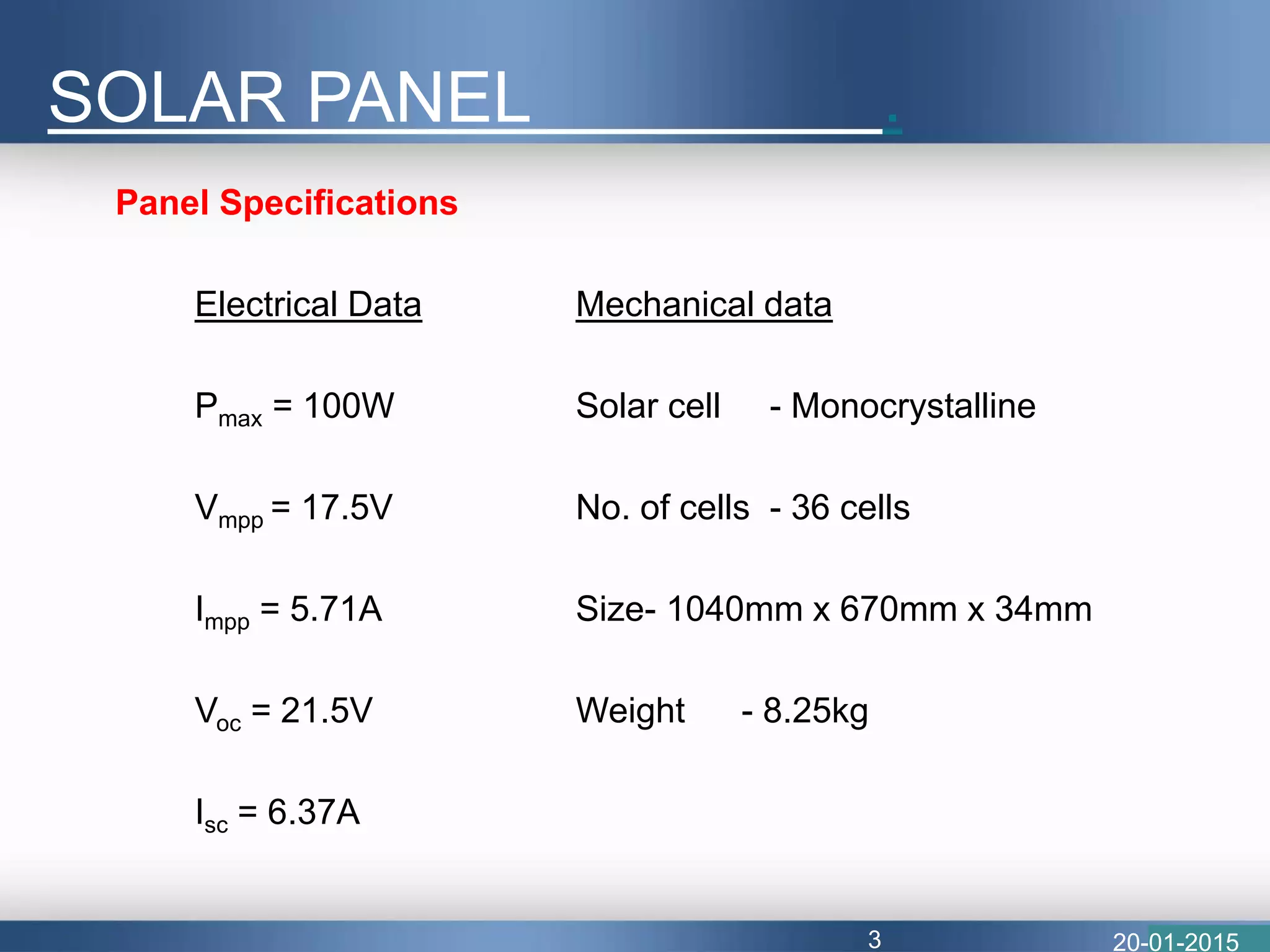 Panel Specifications
Electrical Data Mechanical data
Pmax = 100W Solar cell - Monocrystalline
Vmpp = 17.5V No. of cells - 36 cells
Impp = 5.71A Size- 1040mm x 670mm x 34mm
Voc = 21.5V Weight - 8.25kg
Isc = 6.37A
SOLAR PANEL .
20-01-20153
 