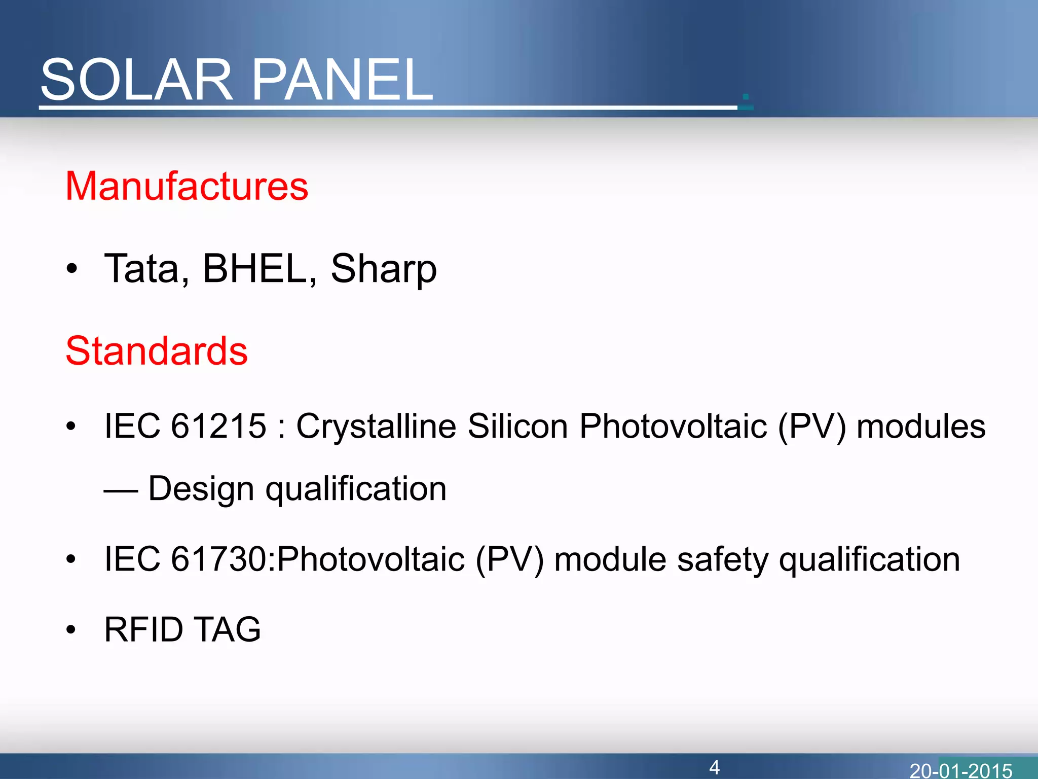 Manufactures
• Tata, BHEL, Sharp
Standards
• IEC 61215 : Crystalline Silicon Photovoltaic (PV) modules
— Design qualification
• IEC 61730:Photovoltaic (PV) module safety qualification
• RFID TAG
SOLAR PANEL .
20-01-20154
 