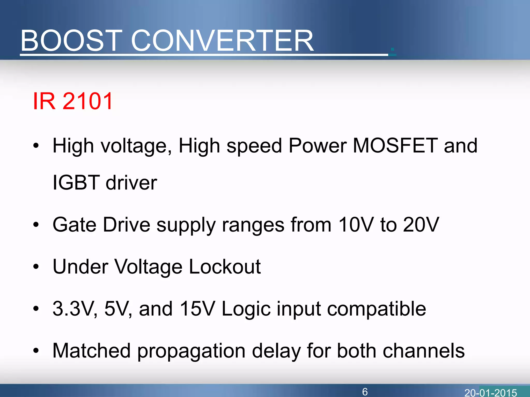 BOOST CONVERTER .
IR 2101
• High voltage, High speed Power MOSFET and
IGBT driver
• Gate Drive supply ranges from 10V to 20V
• Under Voltage Lockout
• 3.3V, 5V, and 15V Logic input compatible
• Matched propagation delay for both channels
20-01-20156
 