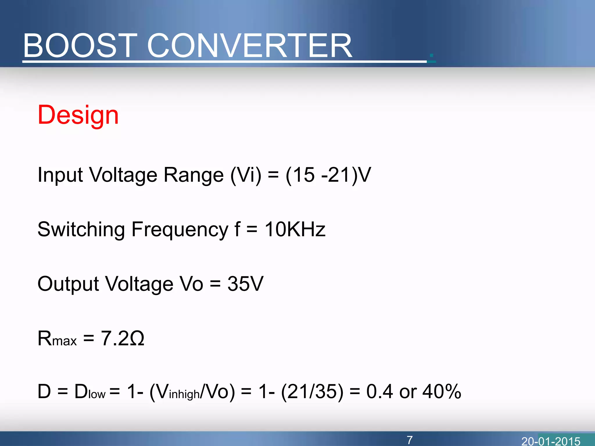 Design
Input Voltage Range (Vi) = (15 -21)V
Switching Frequency f = 10KHz
Output Voltage Vo = 35V
Rmax = 7.2Ω
D = Dlow = 1- (Vinhigh/Vo) = 1- (21/35) = 0.4 or 40%
BOOST CONVERTER .
20-01-20157
 