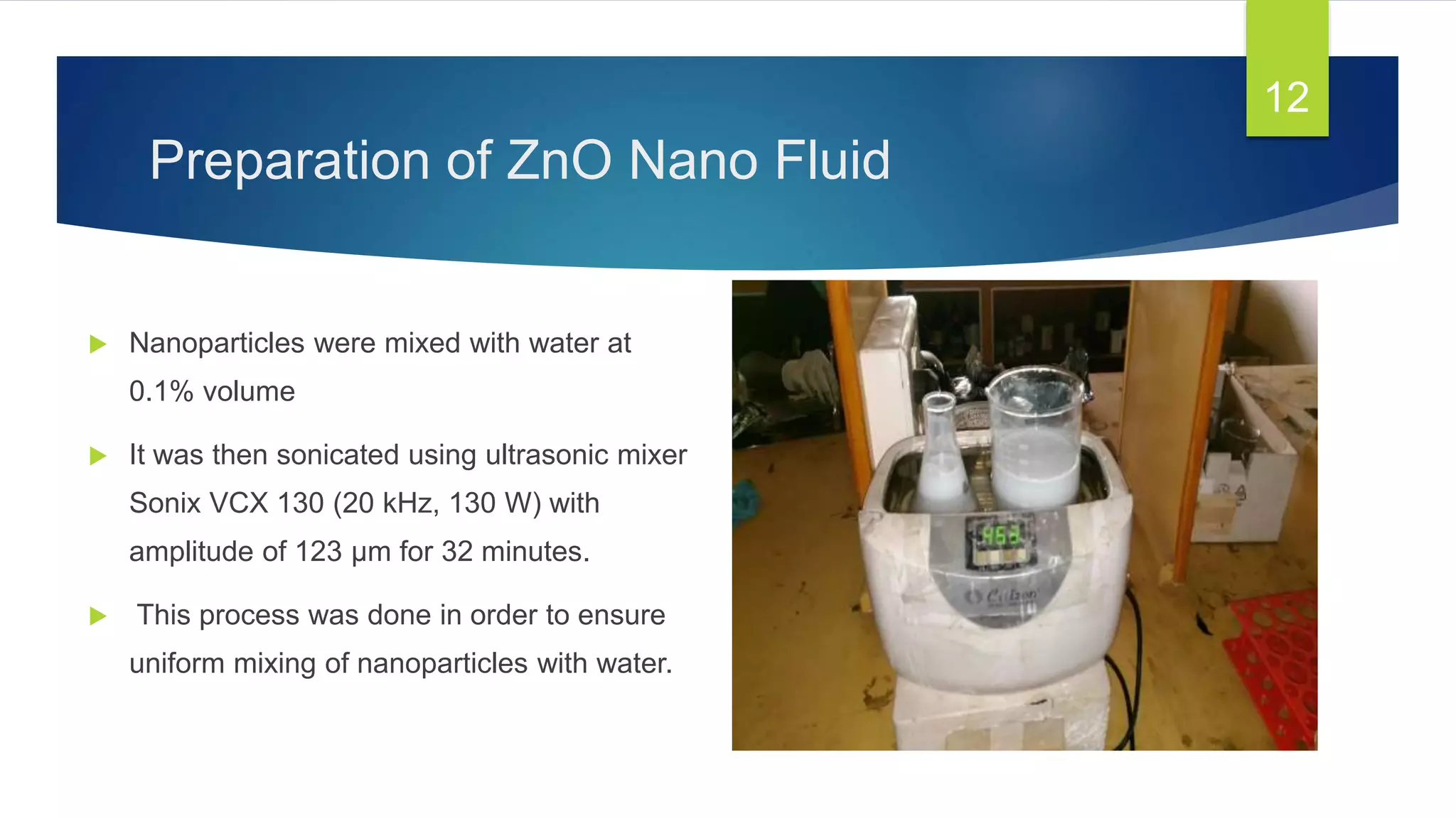 Preparation of ZnO Nano Fluid
 Nanoparticles were mixed with water at
0.1% volume
 It was then sonicated using ultrasonic mixer
Sonix VCX 130 (20 kHz, 130 W) with
amplitude of 123 μm for 32 minutes.
 This process was done in order to ensure
uniform mixing of nanoparticles with water.
12
 
