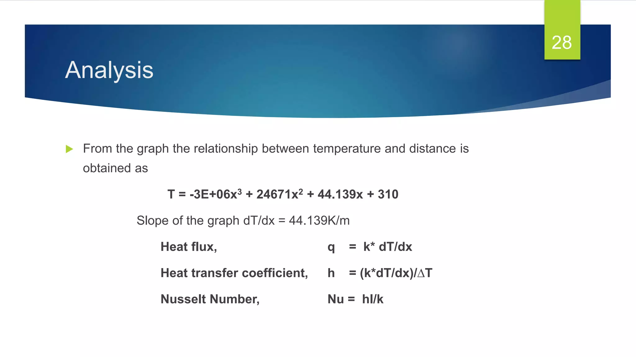 Analysis
 From the graph the relationship between temperature and distance is
obtained as
T = -3E+06x3 + 24671x2 + 44.139x + 310
Slope of the graph dT/dx = 44.139K/m
Heat flux, q = k* dT/dx
Heat transfer coefficient, h = (k*dT/dx)/∆T
Nusselt Number, Nu = hl/k
28
 