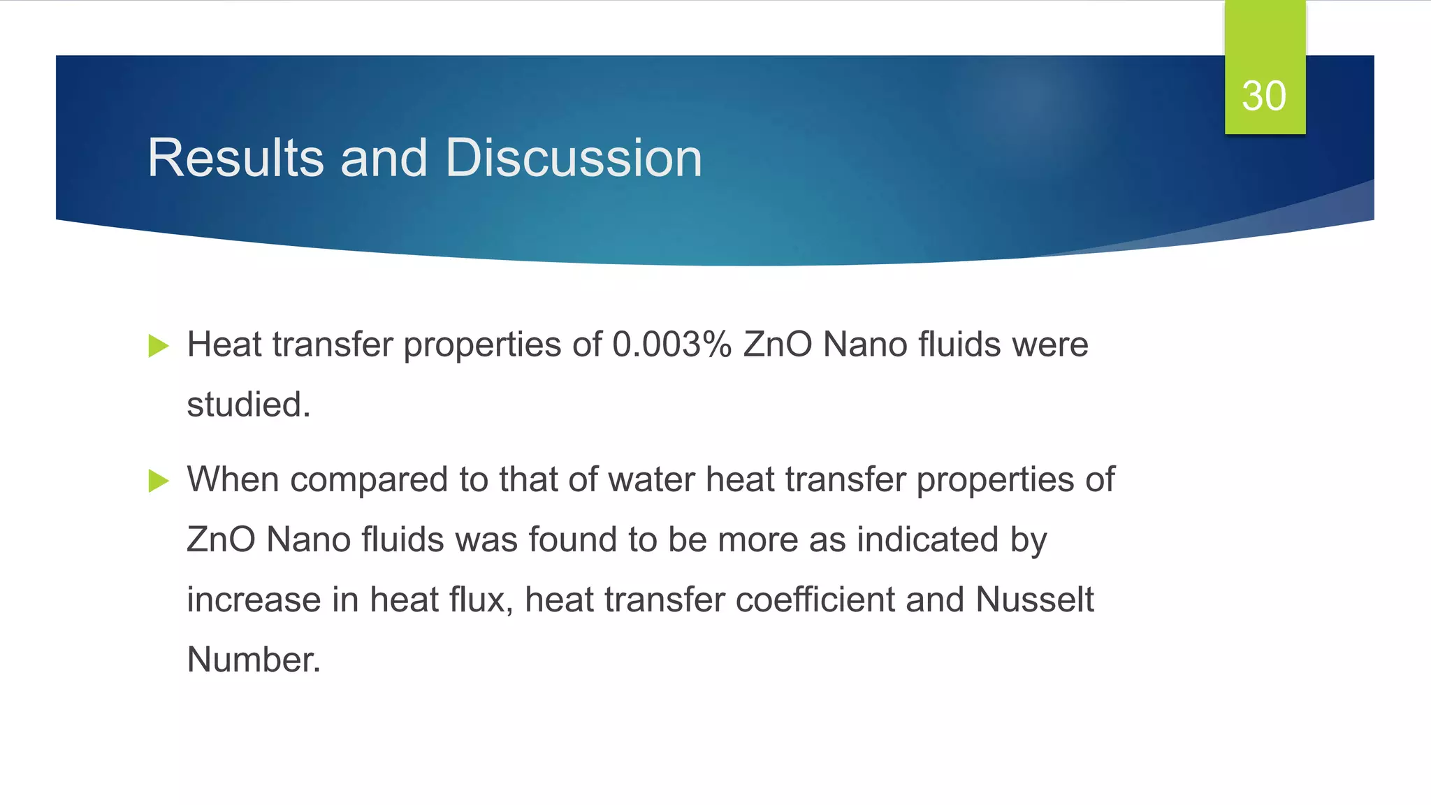Results and Discussion
 Heat transfer properties of 0.003% ZnO Nano fluids were
studied.
 When compared to that of water heat transfer properties of
ZnO Nano fluids was found to be more as indicated by
increase in heat flux, heat transfer coefficient and Nusselt
Number.
30
 