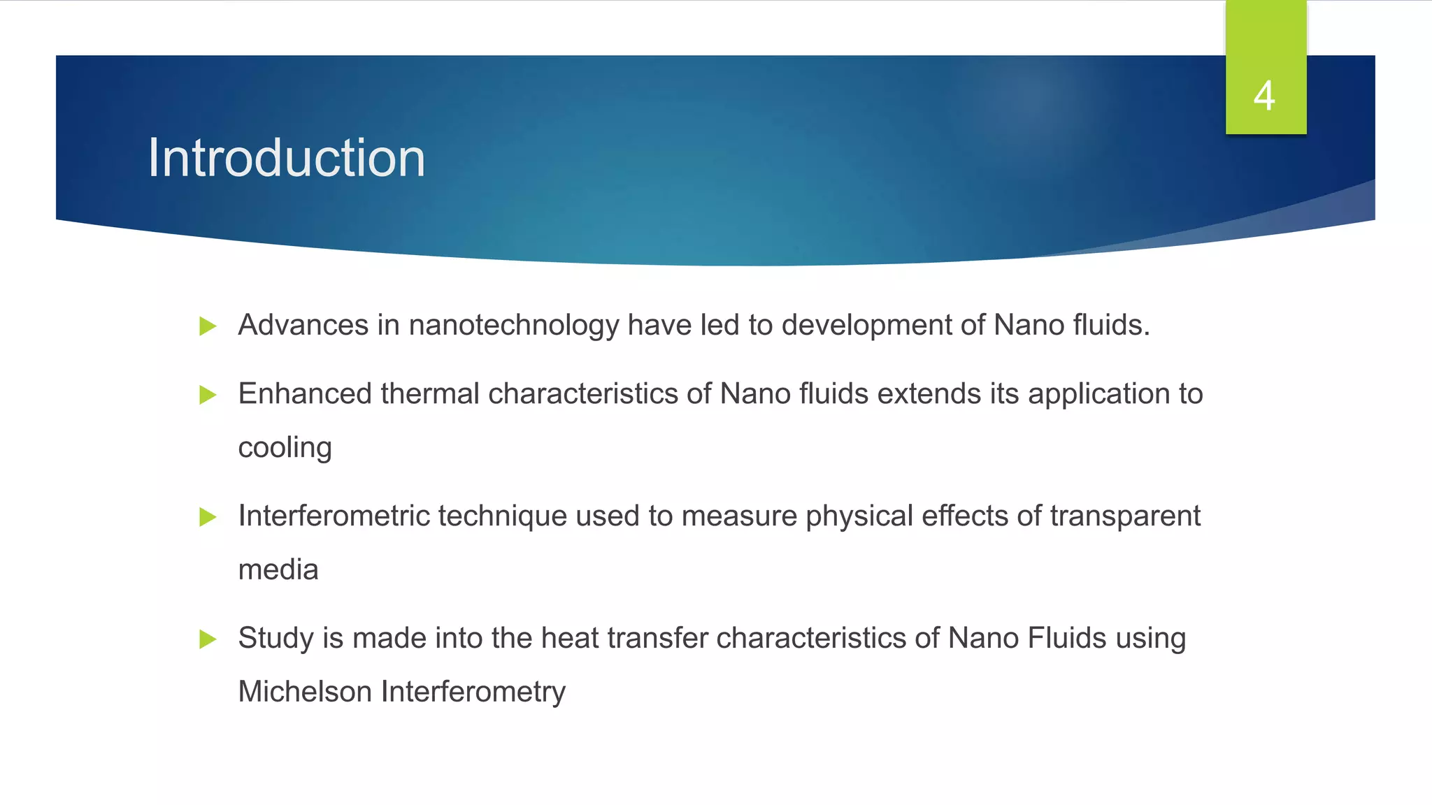 Introduction
 Advances in nanotechnology have led to development of Nano fluids.
 Enhanced thermal characteristics of Nano fluids extends its application to
cooling
 Interferometric technique used to measure physical effects of transparent
media
 Study is made into the heat transfer characteristics of Nano Fluids using
Michelson Interferometry
4
 
