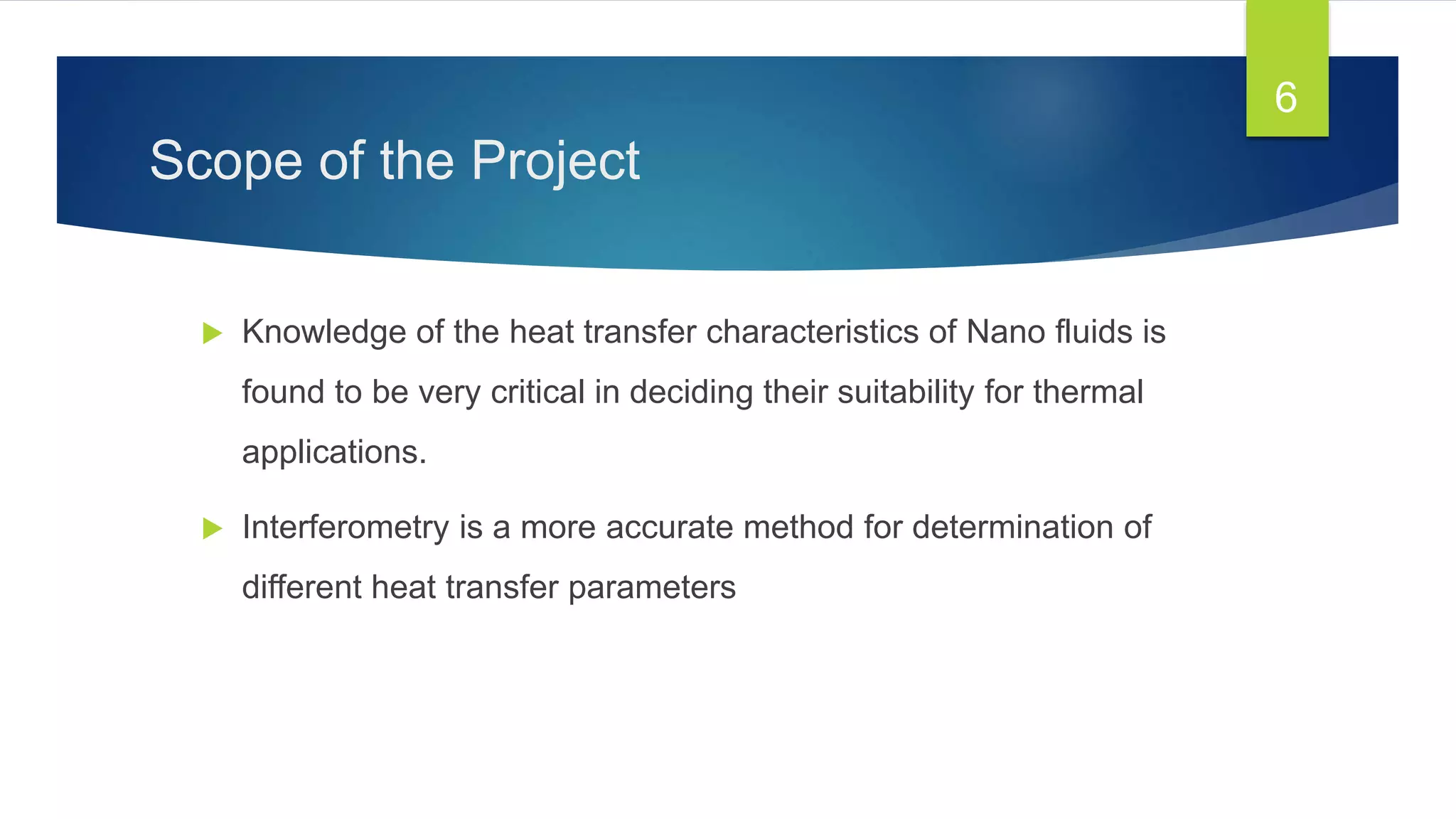 Scope of the Project
 Knowledge of the heat transfer characteristics of Nano fluids is
found to be very critical in deciding their suitability for thermal
applications.
 Interferometry is a more accurate method for determination of
different heat transfer parameters
6
 