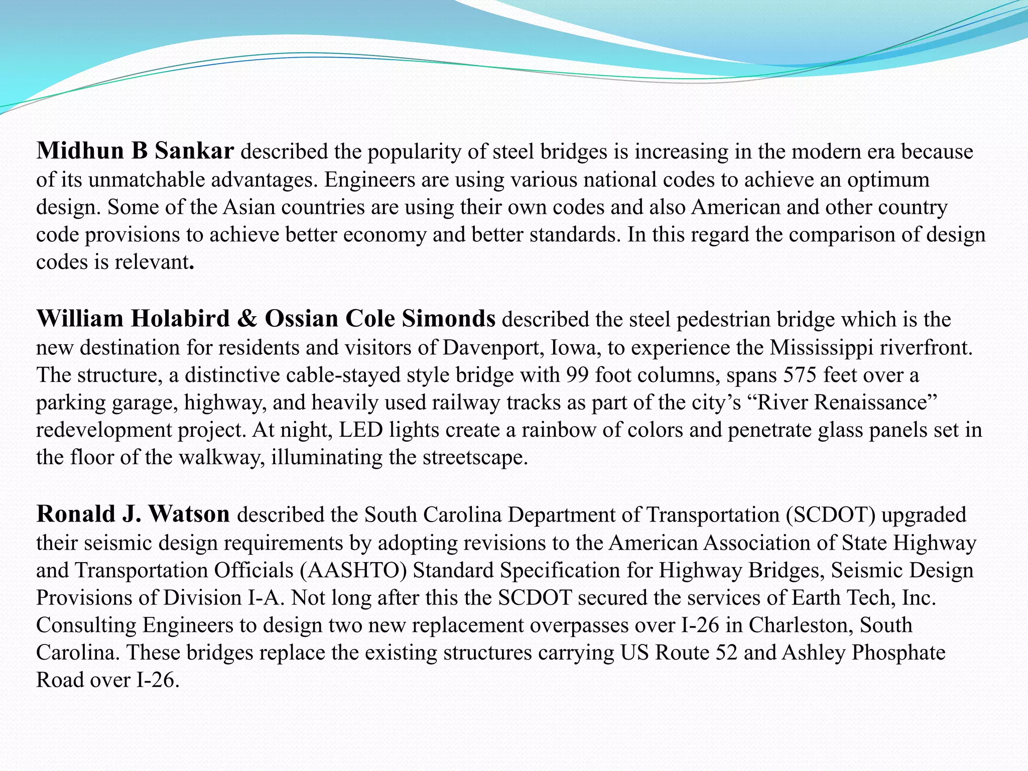 Midhun B Sankar described the popularity of steel bridges is increasing in the modern era because
of its unmatchable advantages. Engineers are using various national codes to achieve an optimum
design. Some of the Asian countries are using their own codes and also American and other country
code provisions to achieve better economy and better standards. In this regard the comparison of design
codes is relevant.
William Holabird & Ossian Cole Simonds described the steel pedestrian bridge which is the
new destination for residents and visitors of Davenport, Iowa, to experience the Mississippi riverfront.
The structure, a distinctive cable-stayed style bridge with 99 foot columns, spans 575 feet over a
parking garage, highway, and heavily used railway tracks as part of the city’s “River Renaissance”
redevelopment project. At night, LED lights create a rainbow of colors and penetrate glass panels set in
the floor of the walkway, illuminating the streetscape.
Ronald J. Watson described the South Carolina Department of Transportation (SCDOT) upgraded
their seismic design requirements by adopting revisions to the American Association of State Highway
and Transportation Officials (AASHTO) Standard Specification for Highway Bridges, Seismic Design
Provisions of Division I-A. Not long after this the SCDOT secured the services of Earth Tech, Inc.
Consulting Engineers to design two new replacement overpasses over I-26 in Charleston, South
Carolina. These bridges replace the existing structures carrying US Route 52 and Ashley Phosphate
Road over I-26.
 