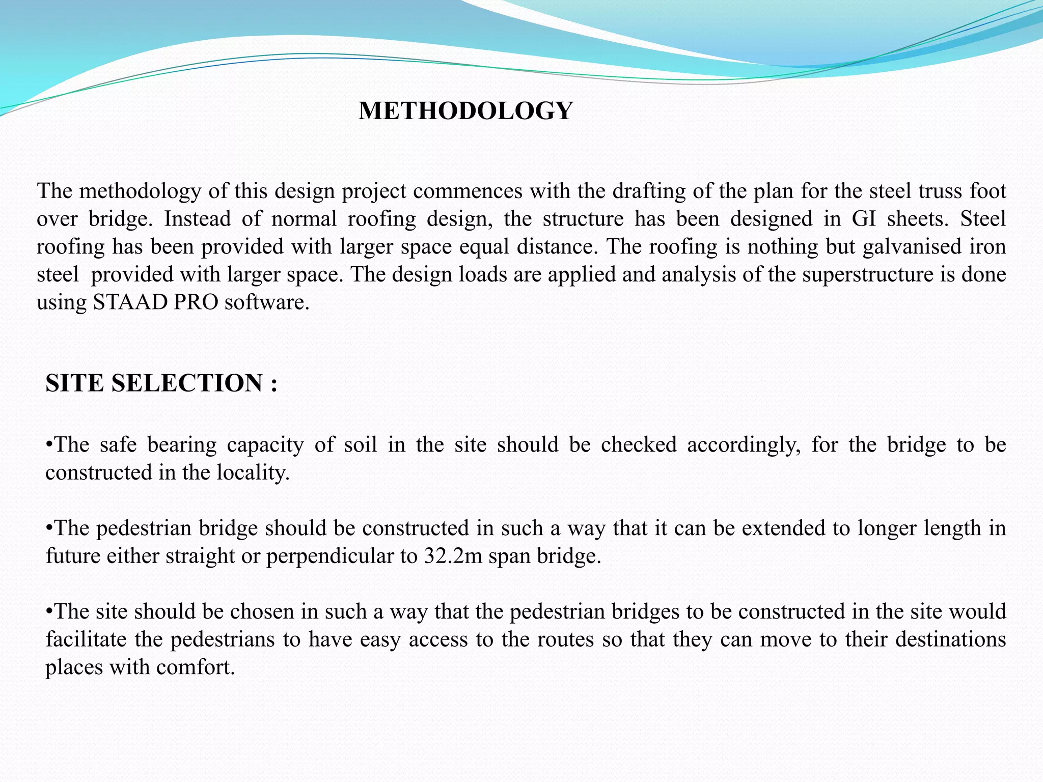 METHODOLOGY
The methodology of this design project commences with the drafting of the plan for the steel truss foot
over bridge. Instead of normal roofing design, the structure has been designed in GI sheets. Steel
roofing has been provided with larger space equal distance. The roofing is nothing but galvanised iron
steel provided with larger space. The design loads are applied and analysis of the superstructure is done
using STAAD PRO software.
SITE SELECTION :
•The safe bearing capacity of soil in the site should be checked accordingly, for the bridge to be
constructed in the locality.
•The pedestrian bridge should be constructed in such a way that it can be extended to longer length in
future either straight or perpendicular to 32.2m span bridge.
•The site should be chosen in such a way that the pedestrian bridges to be constructed in the site would
facilitate the pedestrians to have easy access to the routes so that they can move to their destinations
places with comfort.
 