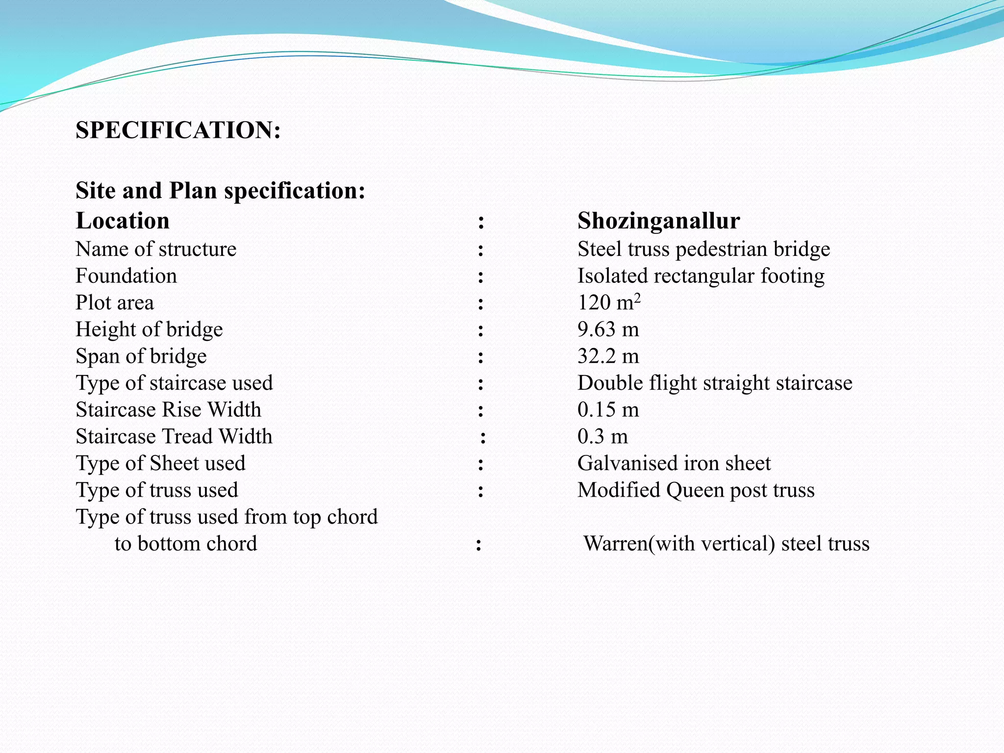 SPECIFICATION:
Site and Plan specification:
Location : Shozinganallur
Name of structure : Steel truss pedestrian bridge
Foundation : Isolated rectangular footing
Plot area : 120 m2
Height of bridge : 9.63 m
Span of bridge : 32.2 m
Type of staircase used : Double flight straight staircase
Staircase Rise Width : 0.15 m
Staircase Tread Width : 0.3 m
Type of Sheet used : Galvanised iron sheet
Type of truss used : Modified Queen post truss
Type of truss used from top chord
to bottom chord : Warren(with vertical) steel truss
 