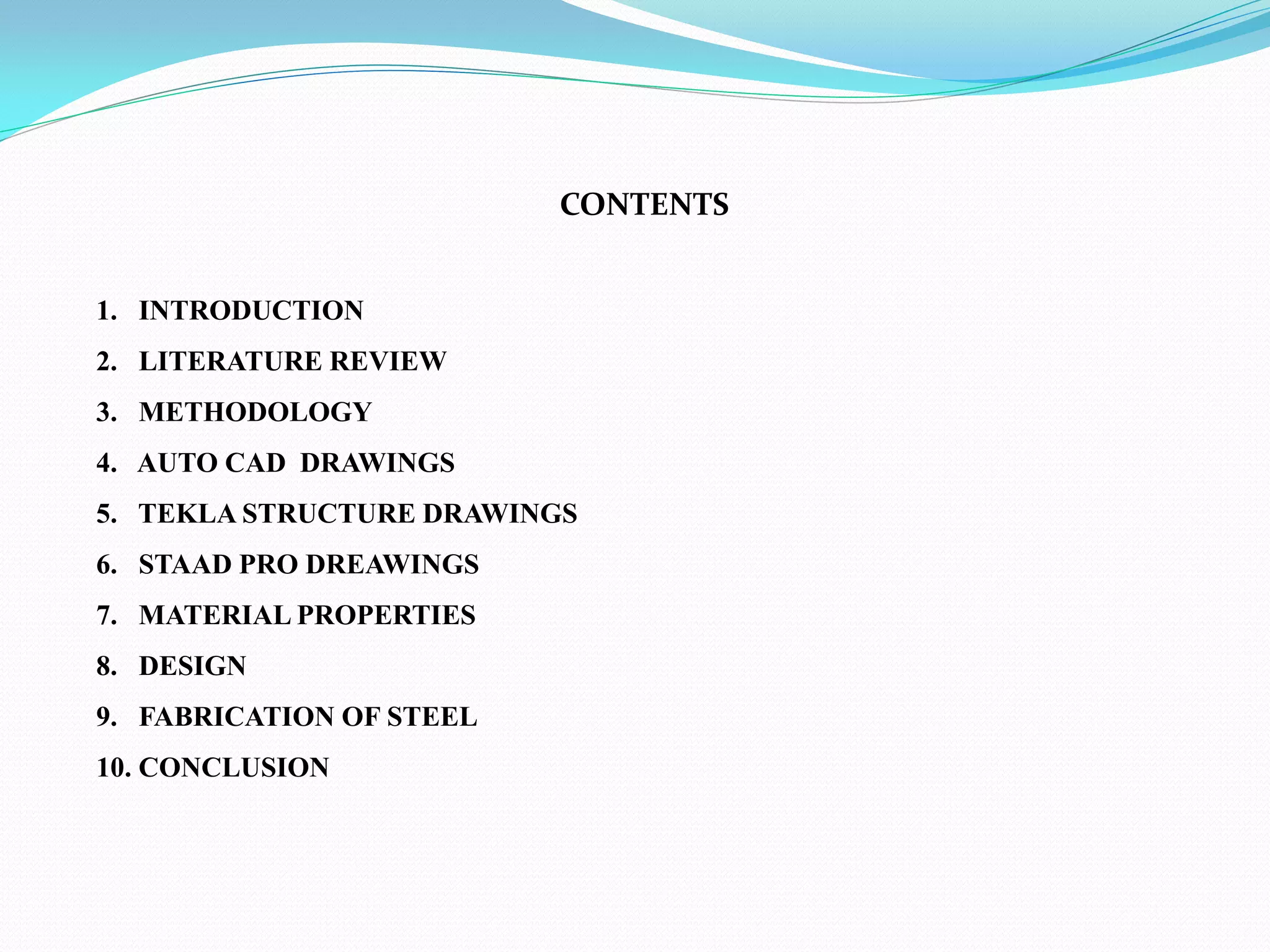 CONTENTS
1. INTRODUCTION
2. LITERATURE REVIEW
3. METHODOLOGY
4. AUTO CAD DRAWINGS
5. TEKLA STRUCTURE DRAWINGS
6. STAAD PRO DREAWINGS
7. MATERIAL PROPERTIES
8. DESIGN
9. FABRICATION OF STEEL
10. CONCLUSION
 