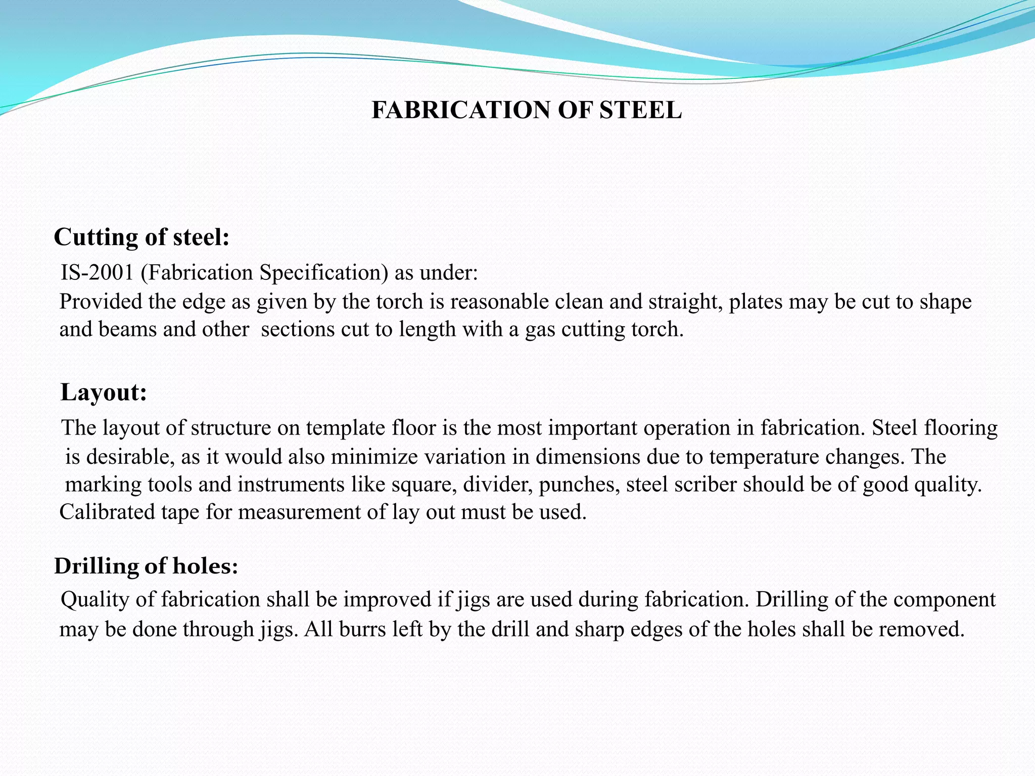FABRICATION OF STEEL
Cutting of steel:
IS-2001 (Fabrication Specification) as under:
Provided the edge as given by the torch is reasonable clean and straight, plates may be cut to shape
and beams and other sections cut to length with a gas cutting torch.
Layout:
The layout of structure on template floor is the most important operation in fabrication. Steel flooring
is desirable, as it would also minimize variation in dimensions due to temperature changes. The
marking tools and instruments like square, divider, punches, steel scriber should be of good quality.
Calibrated tape for measurement of lay out must be used.
Drilling of holes:
Quality of fabrication shall be improved if jigs are used during fabrication. Drilling of the component
may be done through jigs. All burrs left by the drill and sharp edges of the holes shall be removed.
 