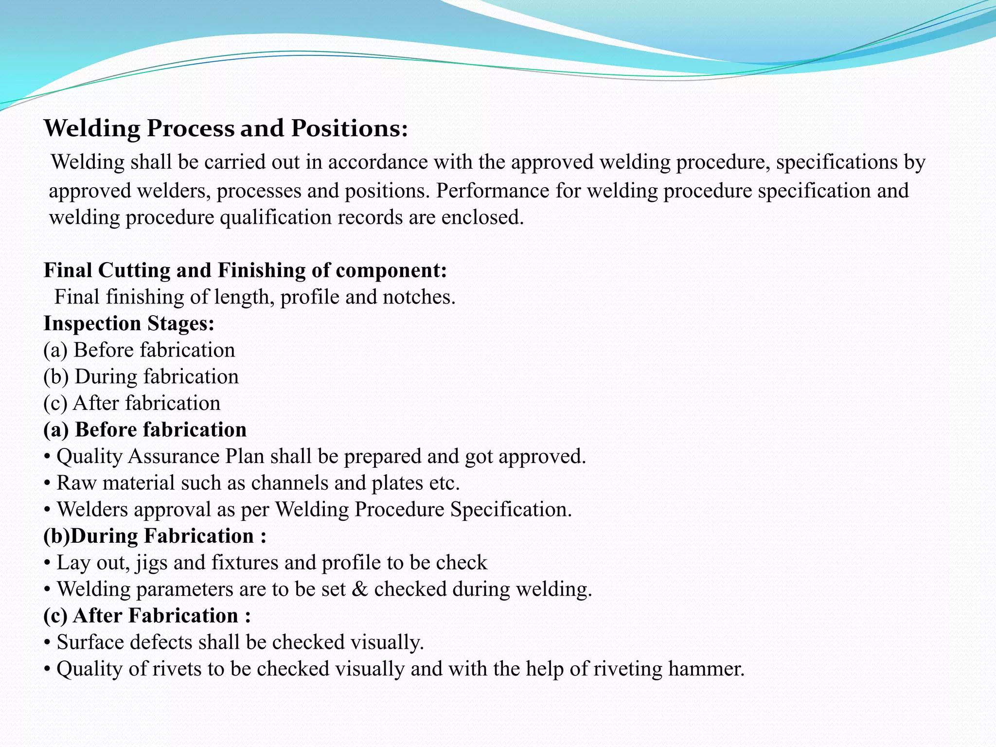 Welding Process and Positions:
Welding shall be carried out in accordance with the approved welding procedure, specifications by
approved welders, processes and positions. Performance for welding procedure specification and
welding procedure qualification records are enclosed.
Final Cutting and Finishing of component:
Final finishing of length, profile and notches.
Inspection Stages:
(a) Before fabrication
(b) During fabrication
(c) After fabrication
(a) Before fabrication
• Quality Assurance Plan shall be prepared and got approved.
• Raw material such as channels and plates etc.
• Welders approval as per Welding Procedure Specification.
(b)During Fabrication :
• Lay out, jigs and fixtures and profile to be check
• Welding parameters are to be set & checked during welding.
(c) After Fabrication :
• Surface defects shall be checked visually.
• Quality of rivets to be checked visually and with the help of riveting hammer.
 