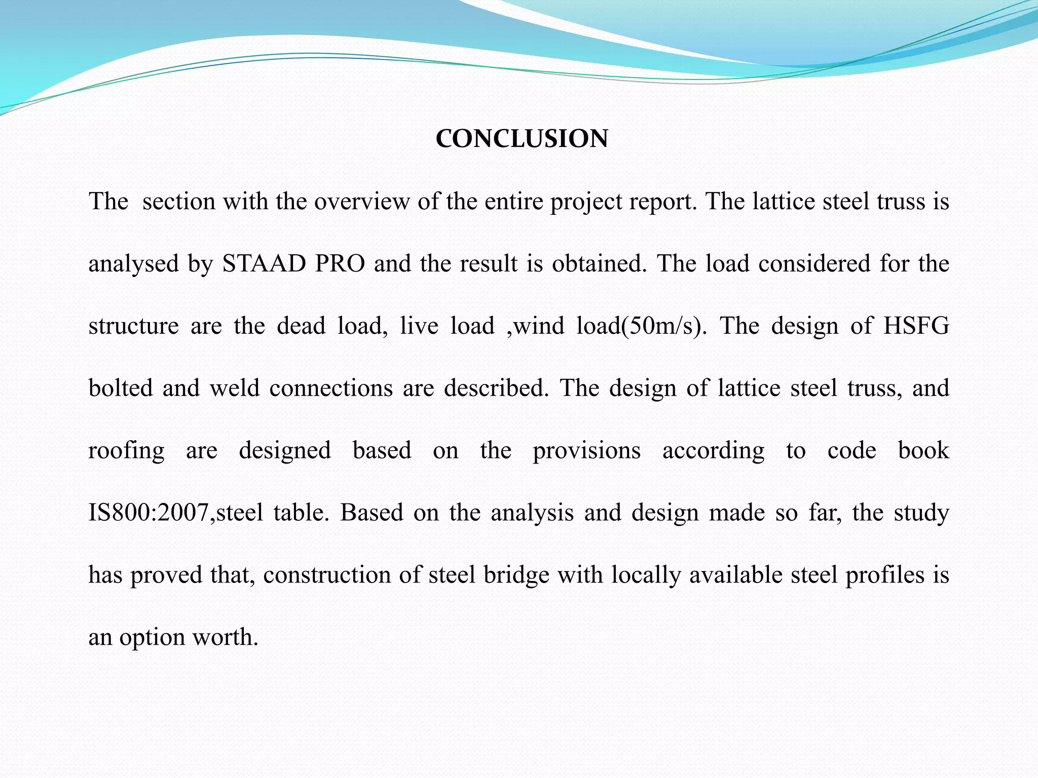 CONCLUSION
The section with the overview of the entire project report. The lattice steel truss is
analysed by STAAD PRO and the result is obtained. The load considered for the
structure are the dead load, live load ,wind load(50m/s). The design of HSFG
bolted and weld connections are described. The design of lattice steel truss, and
roofing are designed based on the provisions according to code book
IS800:2007,steel table. Based on the analysis and design made so far, the study
has proved that, construction of steel bridge with locally available steel profiles is
an option worth.
 