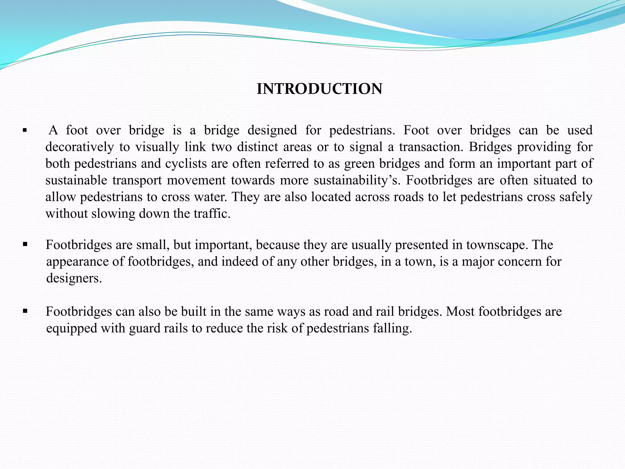 INTRODUCTION
 A foot over bridge is a bridge designed for pedestrians. Foot over bridges can be used
decoratively to visually link two distinct areas or to signal a transaction. Bridges providing for
both pedestrians and cyclists are often referred to as green bridges and form an important part of
sustainable transport movement towards more sustainability’s. Footbridges are often situated to
allow pedestrians to cross water. They are also located across roads to let pedestrians cross safely
without slowing down the traffic.
 Footbridges are small, but important, because they are usually presented in townscape. The
appearance of footbridges, and indeed of any other bridges, in a town, is a major concern for
designers.
 Footbridges can also be built in the same ways as road and rail bridges. Most footbridges are
equipped with guard rails to reduce the risk of pedestrians falling.
 