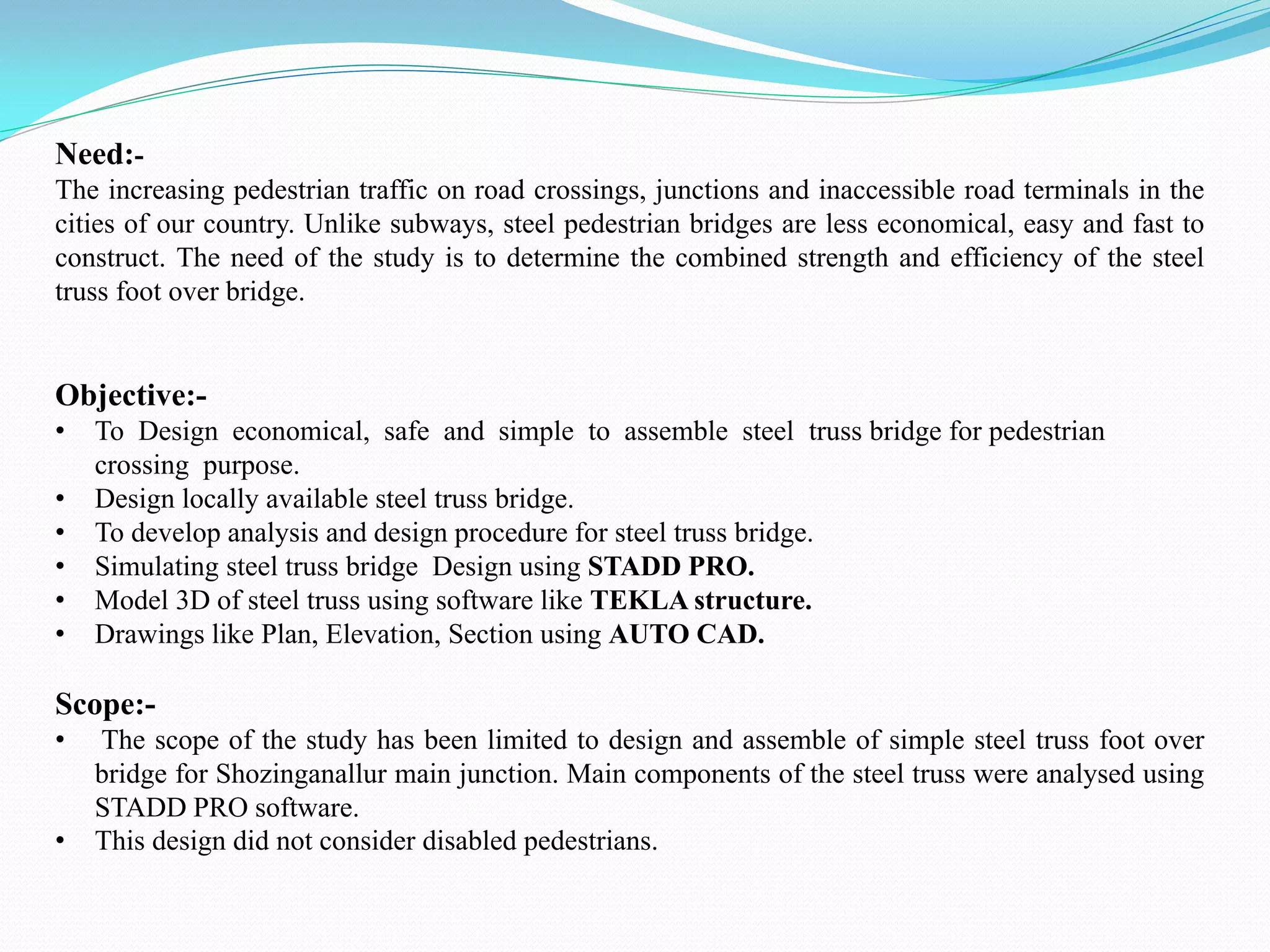 Need:-
The increasing pedestrian traffic on road crossings, junctions and inaccessible road terminals in the
cities of our country. Unlike subways, steel pedestrian bridges are less economical, easy and fast to
construct. The need of the study is to determine the combined strength and efficiency of the steel
truss foot over bridge.
Objective:-
• To Design economical, safe and simple to assemble steel truss bridge for pedestrian
crossing purpose.
• Design locally available steel truss bridge.
• To develop analysis and design procedure for steel truss bridge.
• Simulating steel truss bridge Design using STADD PRO.
• Model 3D of steel truss using software like TEKLA structure.
• Drawings like Plan, Elevation, Section using AUTO CAD.
Scope:-
• The scope of the study has been limited to design and assemble of simple steel truss foot over
bridge for Shozinganallur main junction. Main components of the steel truss were analysed using
STADD PRO software.
• This design did not consider disabled pedestrians.
 