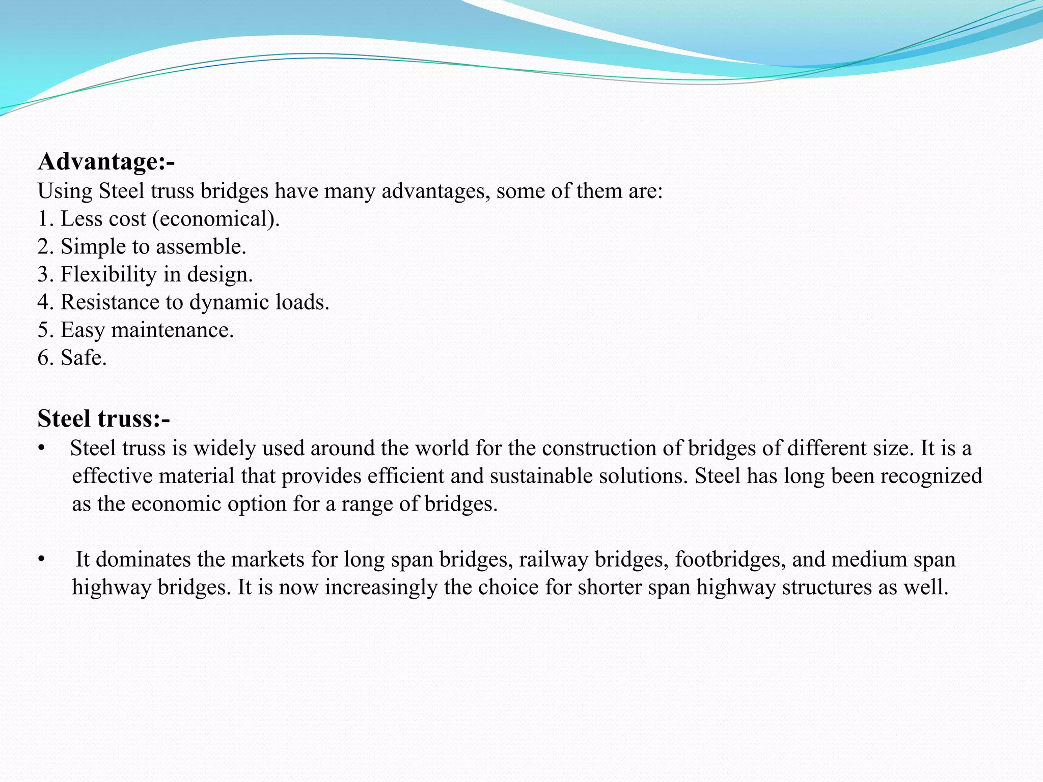 Advantage:-
Using Steel truss bridges have many advantages, some of them are:
1. Less cost (economical).
2. Simple to assemble.
3. Flexibility in design.
4. Resistance to dynamic loads.
5. Easy maintenance.
6. Safe.
Steel truss:-
• Steel truss is widely used around the world for the construction of bridges of different size. It is a
effective material that provides efficient and sustainable solutions. Steel has long been recognized
as the economic option for a range of bridges.
• It dominates the markets for long span bridges, railway bridges, footbridges, and medium span
highway bridges. It is now increasingly the choice for shorter span highway structures as well.
 