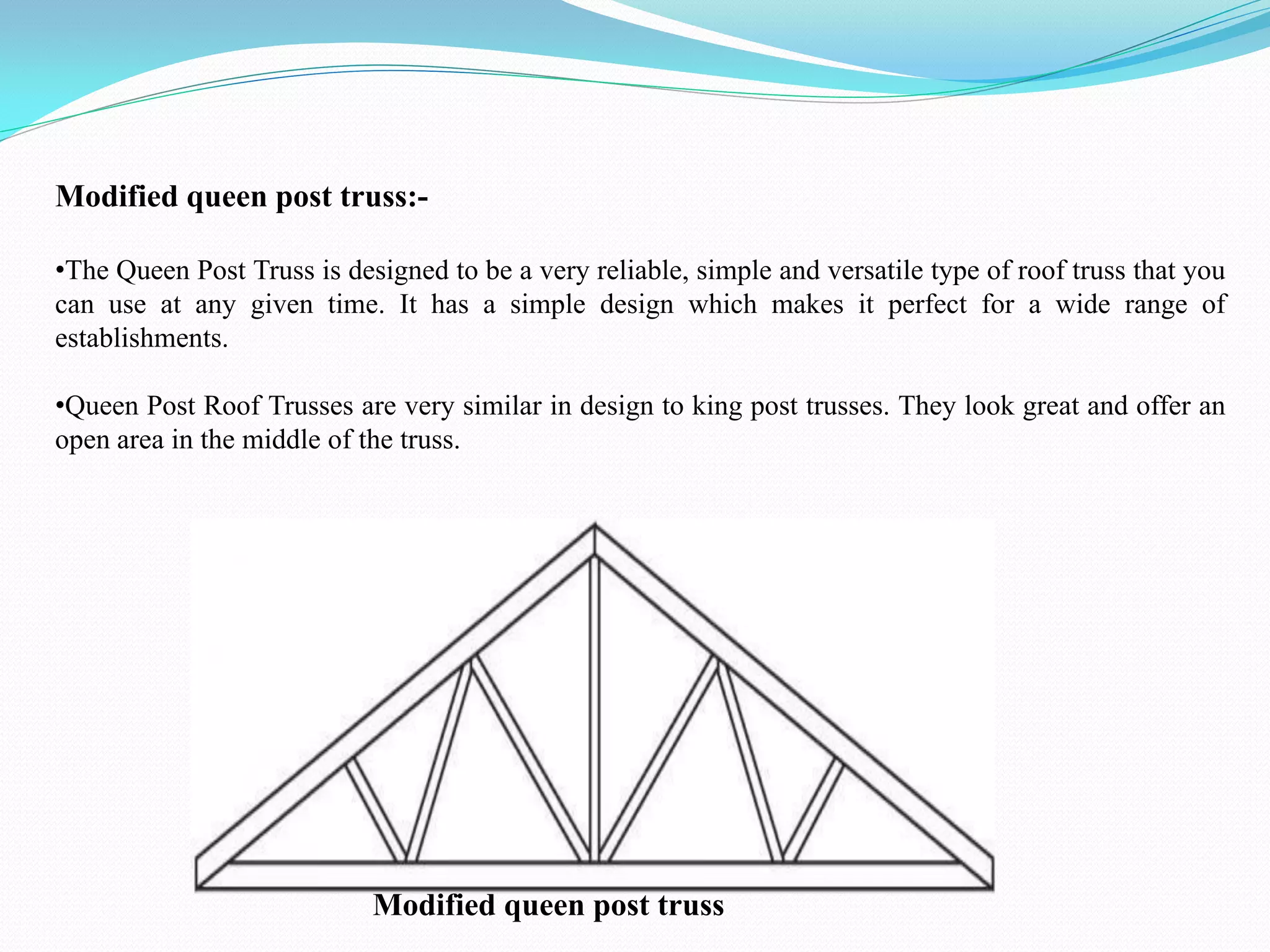 Modified queen post truss:-
•The Queen Post Truss is designed to be a very reliable, simple and versatile type of roof truss that you
can use at any given time. It has a simple design which makes it perfect for a wide range of
establishments.
•Queen Post Roof Trusses are very similar in design to king post trusses. They look great and offer an
open area in the middle of the truss.
Modified queen post truss
 