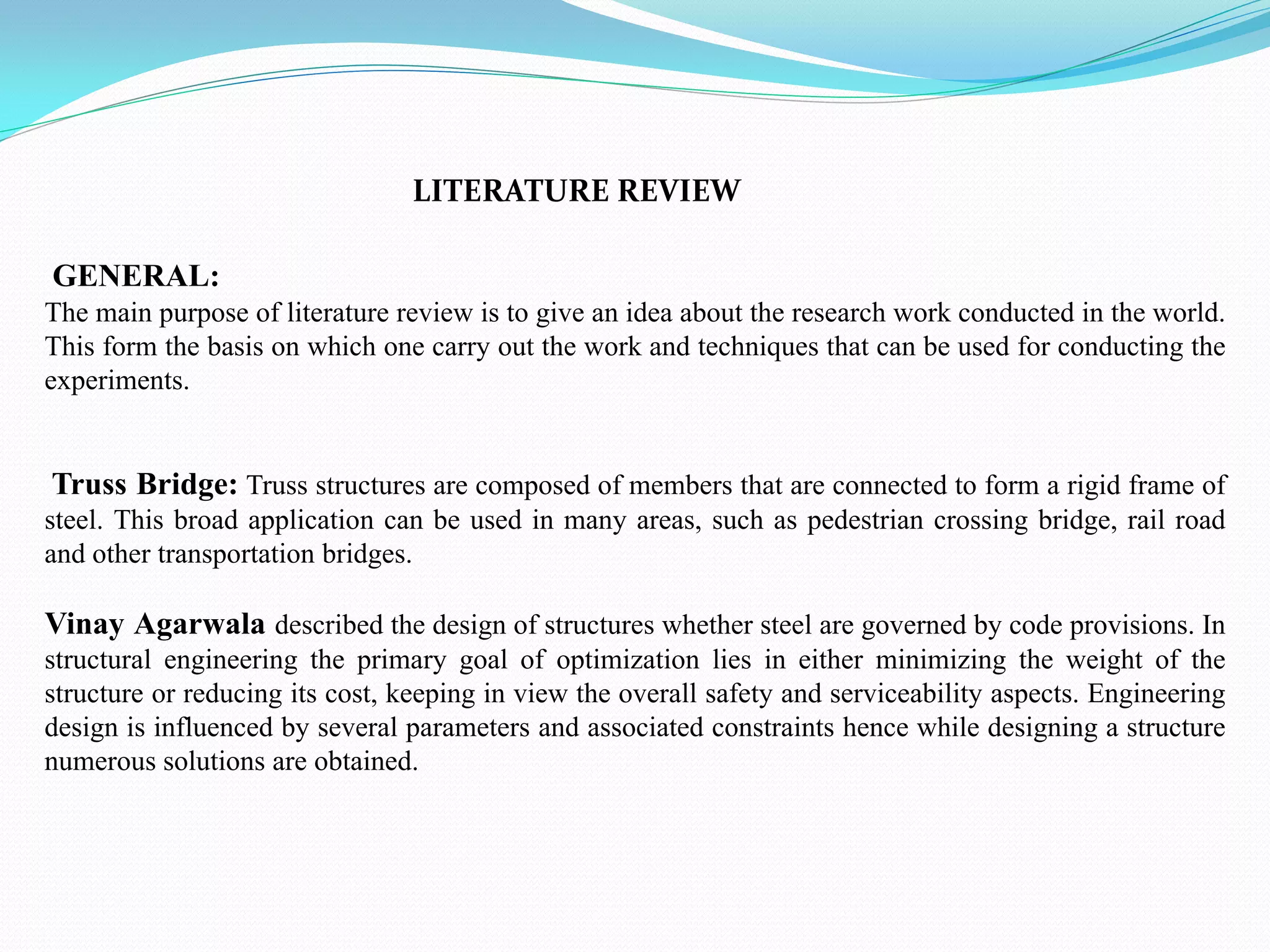 GENERAL:
The main purpose of literature review is to give an idea about the research work conducted in the world.
This form the basis on which one carry out the work and techniques that can be used for conducting the
experiments.
Truss Bridge: Truss structures are composed of members that are connected to form a rigid frame of
steel. This broad application can be used in many areas, such as pedestrian crossing bridge, rail road
and other transportation bridges.
Vinay Agarwala described the design of structures whether steel are governed by code provisions. In
structural engineering the primary goal of optimization lies in either minimizing the weight of the
structure or reducing its cost, keeping in view the overall safety and serviceability aspects. Engineering
design is influenced by several parameters and associated constraints hence while designing a structure
numerous solutions are obtained.
LITERATURE REVIEW
 