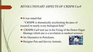 REVOLUTIONARY ASPECTS OF CRISPR Cas9
It was stated that
“CRISPR is dramatically accelerating the pace of
research in nearly every biological field.”
 CRISPR Cas9 tool use in the Fixing of the Donor Organ
Shortage which one is a revolution in medical sciences.
An Alternative to Petroleum.
Designer Pets and Service Animals.
 