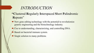 INTRODUCTION
“Clustered Regularly Interspaced Short Palindromic
Repeats”
 New gene editing technology with the potential to revolutionize
genetic engineering and the biotechnology industry.
 Use to understanding, characterizing, and controlling DNA.
 Based on bacterial immune system.
 Single solution to many problems
 