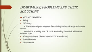 DRAWBACKS, PROBLEMS AND THEIR
SOLUTIONS
 MOSAIC PROBLEM
 Safety
 Efficiency
in this unwanted gene sequence form during embryonic stage and causes
cancer.
Its solution is adding new CRISPR mechaniery in the cell add double
standard DNA.
 Wrong attachment (double stranded DNA is solution).
 Ethical barriers
 Bio weapons
 