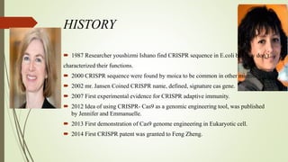 HISTORY
 1987 Researcher youshizmi Ishano find CRISPR sequence in E.coli but they don’t
characterized their functions.
 2000 CRISPR sequence were found by moica to be common in other microbes.
 2002 mr. Jansen Coined CRISPR name, defined, signature cas gene.
 2007 First experimental evidence for CRISPR adaptive immunity.
 2012 Idea of using CRISPR- Cas9 as a genomic engineering tool, was published
by Jennifer and Emmanuelle.
 2013 First demonstration of Cas9 genome engineering in Eukaryotic cell.
 2014 First CRISPR patent was granted to Feng Zheng.
 