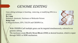 GENOME EDITING
Gene editing technique is Inserting , removing, or modifying DNA in a
genome
By Using
Radiation, chemicals, Nucleases or Molecular Scissor.
Being Used
In Mega nucleases, ZFN, TALEN and CRISPR-Cas.
With CRISPR-Cas9 multiple genes can be targeted simultaneously, referred to as
genome editing.
The nucleases create Double Strand Break (DSB) at desired location, which is repair
through NHEJ or HDR mechanism.
 