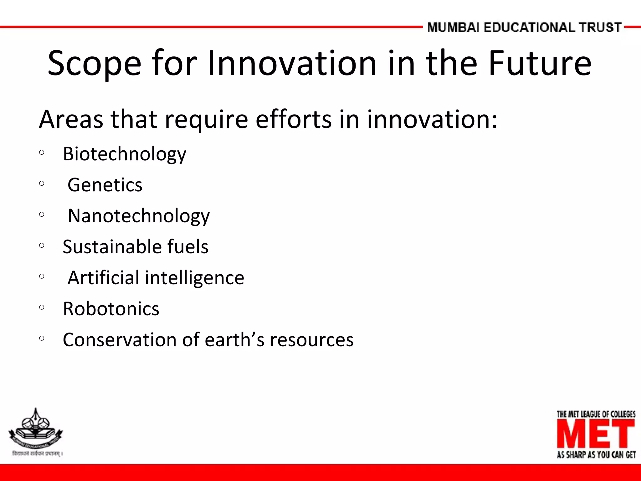 Scope for Innovation in the Future
Areas that require efforts in innovation:
o
Biotechnology
o
Genetics
o
Nanotechnology
o
Sustainable fuels
o
Artificial intelligence
o
Robotonics
o
Conservation of earth’s resources
 