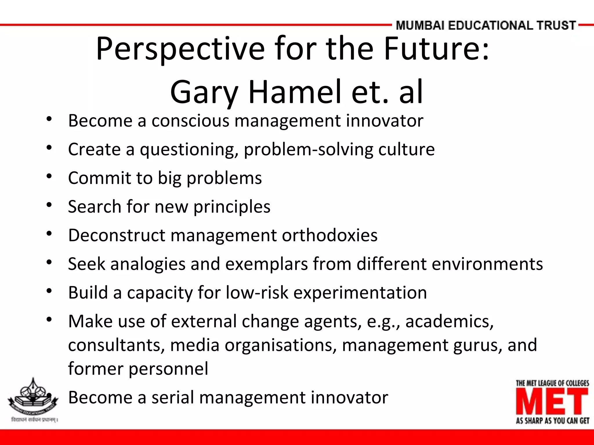 Perspective for the Future:
Gary Hamel et. al
• Become a conscious management innovator
• Create a questioning, problem-solving culture
• Commit to big problems
• Search for new principles
• Deconstruct management orthodoxies
• Seek analogies and exemplars from different environments
• Build a capacity for low-risk experimentation
• Make use of external change agents, e.g., academics,
consultants, media organisations, management gurus, and
former personnel
• Become a serial management innovator
 