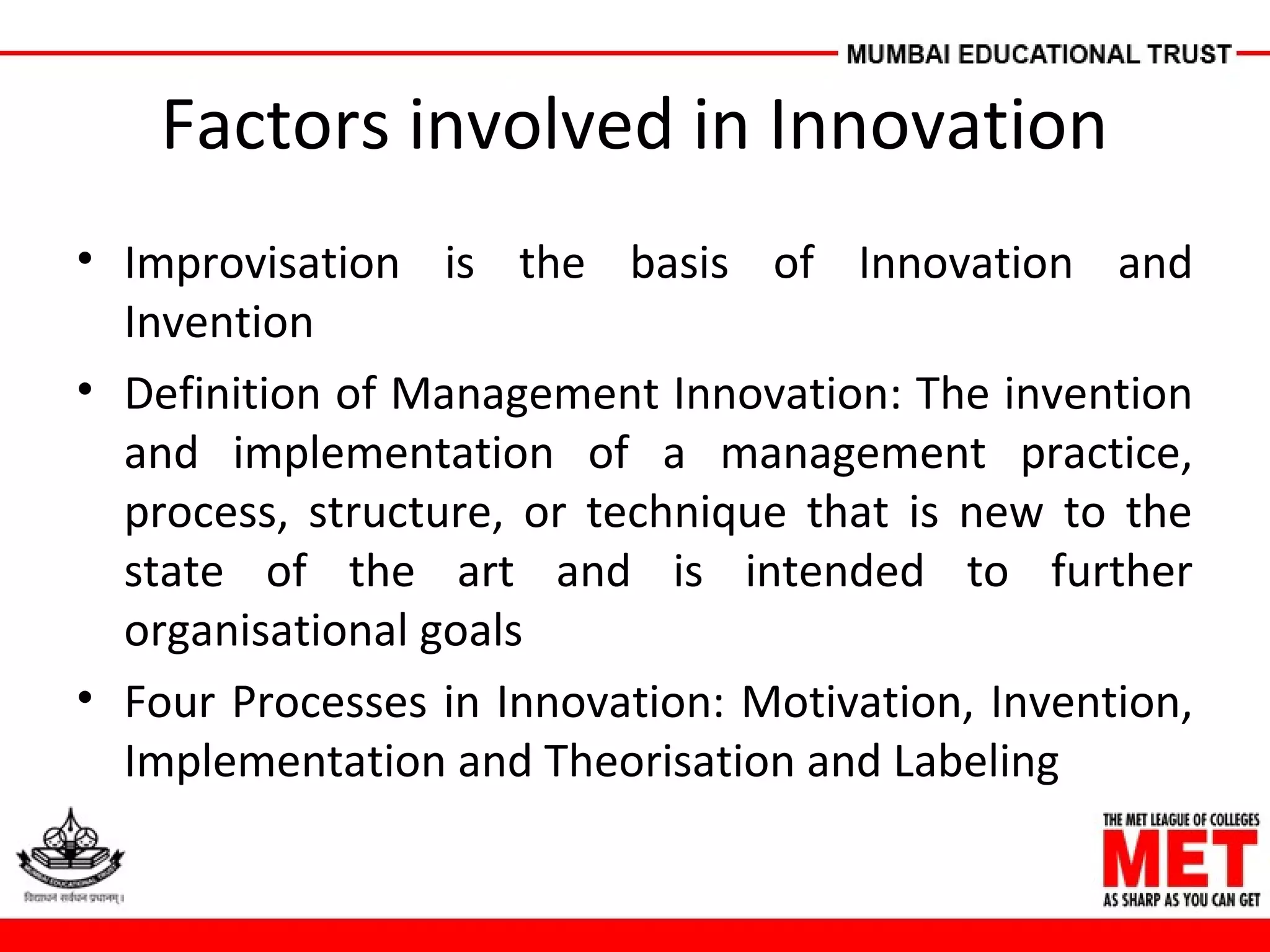 Factors involved in Innovation
• Improvisation is the basis of Innovation and
Invention
• Definition of Management Innovation: The invention
and implementation of a management practice,
process, structure, or technique that is new to the
state of the art and is intended to further
organisational goals
• Four Processes in Innovation: Motivation, Invention,
Implementation and Theorisation and Labeling
 